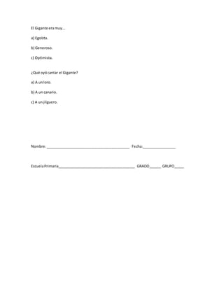 El Gigante eramuy...
a) Egoísta.
b) Generoso.
c) Optimista.
¿Qué oyócantar el Gigante?
a) A unloro.
b) A un canario.
c) A un jilguero.
Nombre:__________________________________________ Fecha:_________________
EscuelaPrimaria_______________________________________ GRADO______ GRUPO_____
 