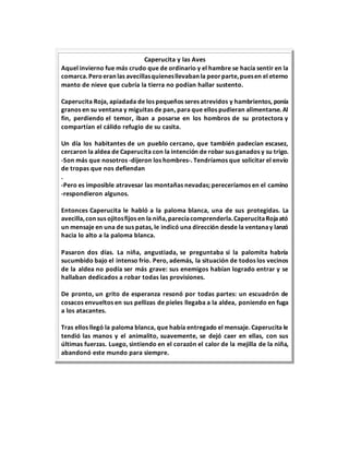Caperucita y las Aves
Aquel invierno fue más crudo que de ordinario y el hambre se hacía sentir en la
comarca.Peroeranlas avecillasquienesllevabanla peorparte,puesen el eterno
manto de nieve que cubría la tierra no podían hallar sustento.
Caperucita Roja, apiadada de los pequeños seres atrevidos y hambrientos, ponía
granos en su ventana y miguitas de pan, para que ellos pudieran alimentarse. Al
fin, perdiendo el temor, iban a posarse en los hombros de su protectora y
compartían el cálido refugio de su casita.
Un día los habitantes de un pueblo cercano, que también padecían escasez,
cercaron la aldea de Caperucita con la intención de robar sus ganados y su trigo.
-Son más que nosotros -dijeron los hombres-. Tendríamos que solicitar el envío
de tropas que nos defiendan
.
-Pero es imposible atravesar las montañas nevadas; pereceríamos en el camino
-respondieron algunos.
Entonces Caperucita le habló a la paloma blanca, una de sus protegidas. La
avecilla,consus ojitosfijos en la niña,parecíacomprenderla.CaperucitaRojaató
un mensaje en una de sus patas, le indicó una dirección desde la ventanay lanzó
hacia lo alto a la paloma blanca.
Pasaron dos días. La niña, angustiada, se preguntaba si la palomita habría
sucumbido bajo el intenso frío. Pero, además, la situación de todos los vecinos
de la aldea no podía ser más grave: sus enemigos habían logrado entrar y se
hallaban dedicados a robar todas las provisiones.
De pronto, un grito de esperanza resonó por todas partes: un escuadrón de
cosacos envueltos en sus pellizas de pieles llegaba a la aldea, poniendo en fuga
a los atacantes.
Tras ellos llegó la paloma blanca, que había entregado el mensaje. Caperucita le
tendió las manos y el animalito, suavemente, se dejó caer en ellas, con sus
últimas fuerzas. Luego, sintiendo en el corazón el calor de la mejilla de la niña,
abandonó este mundo para siempre.
 