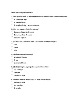 Selecciona la respuesta correcta.
1. ¿Qué querían robar de la aldea de Caperucita los habitantes del pueblo próximo?
El ganado y el trigo.
El trigo y el agua.
El ganado, el trigo y las herramientas.
2. ¿Con qué ropa se cubrían los cosacos?
Con unas chaquetas de cuero.
Con unas pellizas de pieles.
Con unos capotes.
3. ¿Cuántos días pasaron sin tener noticias de la paloma mensajera?
Uno.
Cinco.
Dos.
4. ¿Quién venía tras los cosacos?
Un caballo blanco.
El rey.
La paloma blanca.
5. ¿Quién ponía granos y miguitas de pan en la ventana?
Las hormigas.
Un hada.
Caperucita Roja.
6. ¿Quiénes llevaron la peor parte de aquel duroinvierno?
Caperucita Roja.
Las avecillas.
El ganado.
 