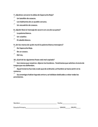 7. ¿Quiénes cercaron la aldea de Caperucita Roja?
Un batallón de cosacos.
Los habitantes de un pueblo cercano.
Un escuadrón de cosacos.
8. ¿Quién llevó el mensaje de socorro en una de sus patas?
La paloma blanca.
Un ruiseñor.
El caballo blanco.
9. ¿En las manos de quién murió la paloma blanca mensajera?
De Caperucita Roja.
De un cosaco.
Del rey.
10. ¿Cuál de las siguientes frases está mal copiada?
Son menos que nosotros -dijeron los hombres-. Tendríamos que solicitar el envío de
tropas que nos defiendan.
Aquel invierno fue más crudo que de ordinario y el hambre se hacía sentir en la
comarca.
Sus enemigos habían logrado entrar y se hallaban dedicados a robar todas las
provisiones.
Nombre:__________________________________________ Fecha:_________________
EscuelaPrimaria_______________________________________ GRADO______ GRUPO_____
 