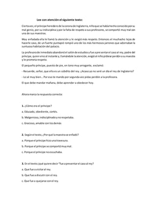 Lee con atención el siguiente texto:
Ciertavez,el príncipe herederode lacoronade Inglaterra,niñoque se habíahechoconocidoporsu
mal genio, por su indisciplina y por la falta de respeto a sus profesores, se comportó muy mal con
una de sus maestras.
Muy enfadada ella le llamó la atención y le exigió más respeto. Entonces el muchacho lejos de
hacerle caso, de un fuerte puntapié rompió uno de los más hermosos jarrones que adornaban la
suntuosa habitación del palacio.
La profesorade inmediatoabandonóel salónde estudiosyfue apresentarel casoal rey,padre del
príncipe,quienvinoal instante y,llamándole laatención,exigióal niñopidiese perdónasumaestra
y le prometa respeto.
El pequeño príncipe, puesto de pie, en tono muy arrogante, exclamó:
- Recuerde, señor, que ella es un súbdito del rey. ¿Acaso yo no seré un día el rey de Inglaterra?
- Lo sé muy bien… Por eso te mando por segunda vez pidas perdón a la profesora.
El que debe mandar mañana, debe aprender a obedecer hoy.
Ahora marca la respuesta correcta:
1. ¿Cómo era el príncipe?
a. Educado, obediente, cortés.
b. Malgenioso,indisciplinadoynorespetaba.
c. Gracioso,amable con losdemás
2. Segúnel texto, ¿Porqué lamaestrase enfadó?
a. Porque el príncipe hizounatravesura.
b. Porque el príncipe se comportómuymal.
c. Porque el príncipe noescuchaba.
3. En el texto¿qué quiere decir“fue apresentarel casoal rey?
a. Que fue a visitaral rey.
b. Que fue a discutircon el rey.
c. Que fue a quejarse conel rey.
 