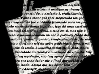 O Desfecho
No conto há um conflito e, geralmente, um desfecho para ele.
Como a finalidade da crônica é analisar as circunstâncias de
um fato e não concluí-lo, o desfecho é, praticamente,
inexistente. "Vamos supor que você surpreenda um garoto
pobre tremendo de frio e olhado fixamente para um pulôver
novinho na vitrina duma loja. Ora, isso dá uma excelente
crônica. Você relataria o flash, a cena em si, mas não o
desfecho: o menino comprou ou não o pulôver? Nada disso.
Acabando de "pintar" o quadro, terminaria o texto, deixando
ao leitor a tarefa de refletir sobre a miséria, a fome, a má
distribuição de renda, a injustiça social etc. É essa, muita
vezes, a finalidade da crônica e a intenção do cronista. Seu
texto não tem resolução, não tem moral como na fábula, é
aberto para que cada leitor crie o final que melhor desejar. O
cronista, no fundo, deseja que seu leitor seja
um coautor.” (ASESBP, Associação dos Escritores de Bragança
 