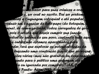 A Linguagem
O cronista procura trazer para suas crônicas a oralidade
das ruas, isto é, ser oral no escrito. Daí ser predominante
nas crônicas a linguagem coloquial e até popular, para
introduzir um linguajar de bate-papo (do botequim, da
esquina), de conversa-fiada; todos carregados de gírias.
"[...], pois o artista que deseje cumprir sua função
primordial de antena do seu povo, captando tudo aquilo
que nós outros não estamos aparelhados para
depreender, terá que explorar as potencialidades da
língua; buscando uma construção frasal que provoque
significações várias (mas não gratuitas ou ocasionais),
descortinando para o público uma paisagem até então
obscurecida ou ignorada por completo." (SÁ, Jorge de. A
crônica. São Paulo: Ática, 1985. Série Princípios)
 