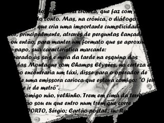 O Diálogo
É a presença do diálogo na crônica, que faz com que ela
se aproxime do conto. Mas, na crônica, o diálogo é forma
de interação, que cria uma importante cumplicidade com o
leitor, principalmente, através de perguntas lançadas ao
ar; ou então, para manter um formato que se aproxime do
bate-papo, sua característica marcante:
[...] parado às seis e meia da tarde na esquina das
Avenidas Montagne com Champs Elysées, na certeza de
que não encontraria um táxi, disse para o operador de
rádio de uma emissora carioca que estava comigo: "O jeito
é a gente ir de metrô".
E ele: "Comigo não, velhinho. Trem em cima da terra já dá
bronca, não sou eu que entro num trem que corre num
buraco". (PORTO, Sérgio; Cartão-postal; in: Rosamundo e
os outros)
 