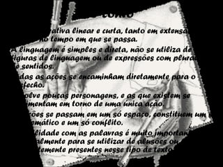 O conto
• É uma narrativa linear e curta, tanto em extensão
quanto no tempo em que se passa.
• A linguagem é simples e direta, não se utiliza de muitas
figuras de linguagem ou de expressões com pluralidade
de sentidos.
• Todas as ações se encaminham diretamente para o
desfecho.
• Envolve poucas personagens, e as que existem se
movimentam em torno de uma única ação.
• As ações se passam em um só espaço, constituem um só
eixo temático e um só conflito.
• A habilidade com as palavras é muito importante,
principalmente para se utilizar de alusões ou sugestões,
frequentemente presentes nesse tipo de texto.
 
