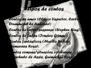 Tipos de contos
• Contos de amor (Clarice Lispector, Carlos
Drummond de Andrade);
• Contos de terror/suspense (Stephen King);
• Contos de fadas (Irmãos Grimm);
• Contos fantásticos (Murilo Rubião,
Guimarães Rosa).
• Contos comuns/situações cotidianas
(Machado de Assis, Guimarães Rosa).
 
