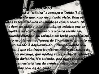 A CRÔNICA E O CONTO
Onde termina a "crônica" e começa o "conto"? Esse é o
questionamento que, não raro, tenho visto. Com efeito,
muitas vezes a crônica confunde-se com o conto. Mas, que
fique bem entendido, não é qualquer crônica que se
assemelha ao conto. Quando a crônica recebe um
tratamento literário em relação ao texto jornalístico,
como o uso de várias figuras de linguagem, quando um
pequeno enredo é desenvolvido, principalmente com
diálogo; é que ela traça fronteiras muito próximas do
conto. Tão próxima, que muitas vezes, é difícil estabelecer
uma linha divisória. No entanto, podemos enumerar
algumas características da crônica que podem ser
confrontadas com as do conto.
 