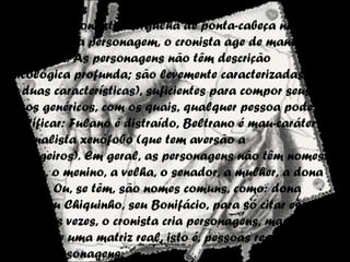Personagens
Enquanto o contista mergulha de ponta-cabeça na
construção da personagem, o cronista age de maneira
mais solta. As personagens não têm descrição
psicológica profunda; são levemente caracterizadas (uma
ou duas características), suficientes para compor seus
traços genéricos, com os quais, qualquer pessoa pode se
identificar: Fulano é distraído, Beltrano é mau-caráter e
nacionalista xenófobo (que tem aversão a
estrangeiros). Em geral, as personagens não têm nomes: é
a moça, o menino, a velha, o senador, a mulher, a dona
de casa. Ou, se têm, são nomes comuns, como: dona
Nena, seu Chiquinho, seu Bonifácio, para só citar esses
nomes. Às vezes, o cronista cria personagens, mas sempre
a partir de uma matriz real, isto é, pessoas reais que se
tornam personagens.
 
