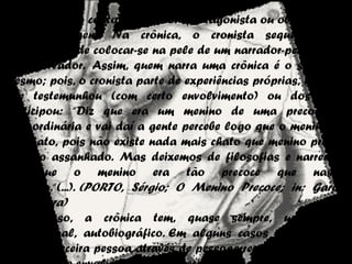 Narrador
Enquanto no conto o narrador (protagonista ou observador) é
um personagem. Na crônica, o cronista sequer tem a
preocupação de colocar-se na pele de um narrador-personagem
ou observador.  Assim, quem narra uma crônica é o seu autor
mesmo; pois, o cronista parte de experiências próprias, de fatos
que testemunhou (com certo envolvimento) ou dos quais
participou: “Diz que era um menino de uma precocidade
extraordinária e vai daí a gente percebe logo que o menino era
um chato, pois não existe nada mais chato que menino precoce
e velho assanhado. Mas deixemos de filosofias e narremos;
diz que o menino era tão precoce que nasceu
falando.“(...). (PORTO, Sérgio; O Menino Precoce; in: Garoto
Linha Dura)
 Por isso, a crônica tem, quase sempre, um caráter
confessional, autobiográfico. Em alguns casos a narrativa é
feita na terceira pessoa através de pessoas reais que se tornam
 