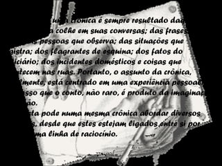 O Assunto
O assunto de uma crônica é sempre resultado daquilo
que o cronista colhe em suas conversas; das frases que
ouve; das pessoas que observa; das situações que
registra; dos flagrantes de esquina; dos fatos do
noticiário; dos incidentes domésticos e coisas que
acontecem nas ruas. Portanto, o assunto da crônica,
geralmente, está centrado em uma experiência pessoal.
Ao passo que o conto, não raro, é produto da imaginação,
da ficção.
O cronista pode numa mesma crônica abordar diversos
assuntos, desde que estes estejam ligados entre si por
uma mesma linha de raciocínio.
 