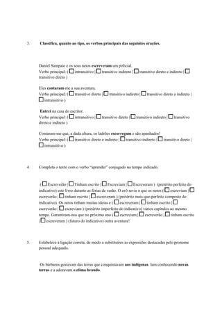 3. Classifica, quanto ao tipo, os verbos principais das seguintes orações.
Daniel Sampaio e os seus netos escreveram um policial.
Verbo principal: ( intransitivo | transitivo indireto | transitivo direto e indireto |
transitivo direto )
Eles contaram-me a sua aventura.
Verbo principal: ( transitivo direto | transitivo indireto | transitivo direto e indireto |
intransitivo )
Entrei na casa do escritor.
Verbo principal: ( intransitivo | transitivo direto | transitivo indireto | transitivo
direto e indireto )
Contaram-me que, a dada altura, os ladrões escorregam e são apanhados!
Verbo principal: ( transitivo direto e indireto | transitivo indireto | transitivo direto |
intransitivo )
4. Completa o texto com o verbo “aprender” conjugado no tempo indicado.
( Escreverão | Tinham escrito | Escreviam | Escreveram ) (pretérito perfeito do
indicativo) este livro durante as férias de verão. O avô revia o que os netos ( escreviam |
escreverão | tinham escrito | escreveram ) (pretérito mais-que-perfeito composto do
indicativo). Os netos tinham muitas ideias e ( escreveram | tinham escrito |
escreverão | escreviam ) (pretérito imperfeito do indicativo) vários capítulos ao mesmo
tempo. Garantiram-nos que no próximo ano ( escreviam | escreverão | tinham escrito
| escreveram ) (futuro do indicativo) outra aventura!
5. Estabelece a ligação correta, de modo a substituíres as expressões destacadas pelo pronome
pessoal adequado.
Os bárbaros gostavam das terras que conquistavam aos indígenas. Iam conhecendo novas
terras e a adoravam o clima brando.
 