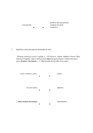 tivessem dito
● ●
pretérito mais-que-perfeito
composto do modo
conjuntivo
7. Identifica a classe das palavras destacadas no texto.
“Primeiro vieram (a) cavalo e a galope. (…) Os bárbaros. Alanos, vândalos e Suevos. Mais
tarde (os) Visigodos. Algo os atraía já neste claro Sul quase africano. Vinham dos (seus)
países brancos e invernosos (…).” (Maria Judite de Carvalho, Este tempo)
cavalo, bárbaros, países
● ●
nomes
(a), (os), (seus)
● ●
adjetivos
claro, brancos, invernosos
● ●
determinantes
 