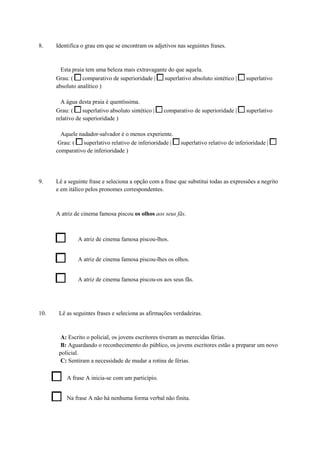 8. Identifica o grau em que se encontram os adjetivos nas seguintes frases.
Esta praia tem uma beleza mais extravagante do que aquela.
Grau: ( comparativo de superioridade | superlativo absoluto sintético | superlativo
absoluto analítico )
A água desta praia é quentíssima.
Grau: ( superlativo absoluto sintético | comparativo de superioridade | superlativo
relativo de superioridade )
Aquele nadador-salvador é o menos experiente.
Grau: ( superlativo relativo de inferioridade | superlativo relativo de inferioridade |
comparativo de inferioridade )
9. Lê a seguinte frase e seleciona a opção com a frase que substitui todas as expressões a negrito
e em itálico pelos pronomes correspondentes.
A atriz de cinema famosa piscou os olhos aos seus fãs.
A atriz de cinema famosa piscou-lhos.
A atriz de cinema famosa piscou-lhes os olhos.
A atriz de cinema famosa piscou-os aos seus fãs.
10. Lê as seguintes frases e seleciona as afirmações verdadeiras.
A: Escrito o policial, os jovens escritores tiveram as merecidas férias.
B: Aguardando o reconhecimento do público, os jovens escritores estão a preparar um novo
policial.
C: Sentiram a necessidade de mudar a rotina de férias.
A frase A inicia-se com um particípio.
Na frase A não há nenhuma forma verbal não finita.
 