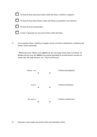 Na frase B temos uma única forma verbal não finita, o infinitivo “preparar”.
Na frase B temos duas formas verbais não finitas, um gerúndio e um infinitivo.
Na frase B existe um particípio.
A frase C apresenta-nos uma única forma verbal não finita.
11. Lê as seguintes frases. Estabelece a ligação correta, de forma a identificares a subclasses das
formas verbais destacadas.
“Foi há doze anos. Muitas vezes, parece-me que este tempo desde então é um bónus. Se
tivesse morrido nesse dia, faltava uma grande quantidade de acontecimentos enormes na
minha vida. Não vou enumerá -los.” (José Luís Peixoto)
faltava; vou
● ●
Verbo(s) principal(ais)
tivesse
● ●
Verbo(s) auxiliar(es)
foi; parece
● ●
Verbo(s) copulativo(s)
12. Seleciona a única opção que permite obter uma afirmação correta.
 