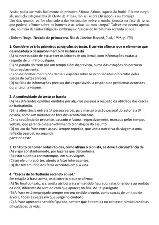 Assis; podia ser mais facilmente do primeiro Afonso Arinos, aquele do buriti. Ela me surgiu
ali, naquela estaçãozinha da Oeste de Minas, não sei se era Divinópolis ou Formiga.
Um dia, quando eu for chamado a dar testemunho sobre a minha jornada na face da terra,
que poderei afirmar sobre os homens e as coisas do meu tempo? Talvez me ocorra apenas
isto, no meio de tantas fatigadas lembranças: “cascas de barbatimão secando ao sol.”
(Rubem Braga. Recado de primavera. Rio de Janeiro: Record, 7.ed, 1998, p.175)
1. Considere os três primeiros parágrafos do texto. É correto afirmar que o elemento que
desencadeia o desenvolvimento da história está
(A) na necessidade de esclarecer os leitores de um jornal, com informações exatas a
respeito de um fato qualquer.
(B) na parada do trem por um tempo além do previsto, numa das estações do percurso
feito regularmente.
(C) no desconhecimento dos demais viajantes sobre as propriedades oferecidas pelas
cascas de certas árvores.
(D) na falta de informações precisas dos responsáveis, a respeito de problemas ocorridos
durante uma viagem.
2. A continuidade do texto se baseia
(A) nas diferentes opiniões emitidas por algumas pessoas a respeito da utilidade das cascas
de barbatimão.
(B) na alternância entre a 1ª pessoa verbal, para marcar a visão pessoal do autor e a 3ª
pessoa, como um narrador de fora dos acontecimentos.
(C) na seqüência de presente, passado e futuro, respectivamente, marcada pelos tempos
verbais, que garante o desenvolvimento cronológico do assunto.
(D) no uso da frase entre aspas, sempre repetida, que une a narrativa da viagem a uma
reflexão pessoal, na segunda
parte do texto.
3. O hábito de tomar notas rápidas, como afirma o cronista, se deve à circunstância de
(A) viajar constantemente, por lugares que desconhecia.
(B) estar sujeito a contratempos, em suas viagens.
(C) ser ele um repórter, atento a fatos interessantes.
(D) dar testemunho dos fatos ocorridos em sua vida.
4. "Cascas de barbatimão secando ao sol."
Em relação à frase acima, está correto o que se afirma:
(A) No final do texto, o cronista atribui a ela um sentido figurado, relacionando-a ao sentido
da vida, diferente do sentido com que aparece no final do 1º parágrafo.
(B) A frase está empregada sempre em seu sentido próprio, como cascas de um tipo de
árvore, todas as vezes em que surge no contexto.
(C) A frase apresenta sentido figurado, sempre que é repetida no contexto, simbolizando as
dificuldades da vida.
 