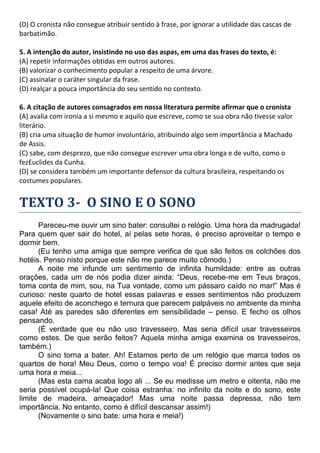 (D) O cronista não consegue atribuir sentido à frase, por ignorar a utilidade das cascas de
barbatimão.
5. A intenção do autor, insistindo no uso das aspas, em uma das frases do texto, é:
(A) repetir informações obtidas em outros autores.
(B) valorizar o conhecimento popular a respeito de uma árvore.
(C) assinalar o caráter singular da frase.
(D) realçar a pouca importância do seu sentido no contexto.
6. A citação de autores consagrados em nossa literatura permite afirmar que o cronista
(A) avalia com ironia a si mesmo e aquilo que escreve, como se sua obra não tivesse valor
literário.
(B) cria uma situação de humor involuntário, atribuindo algo sem importância a Machado
de Assis.
(C) sabe, com desprezo, que não consegue escrever uma obra longa e de vulto, como o
fezEuclides da Cunha.
(D) se considera também um importante defensor da cultura brasileira, respeitando os
costumes populares.
TEXTO 3- O SINO E O SONO
Pareceu-me ouvir um sino bater: consultei o relógio. Uma hora da madrugada!
Para quem quer sair do hotel, aí pelas sete horas, é preciso aproveitar o tempo e
dormir bem.
(Eu tenho uma amiga que sempre verifica de que são feitos os colchões dos
hotéis. Penso nisto porque este não me parece muito cômodo.)
A noite me infunde um sentimento de infinita humildade: entre as outras
orações, cada um de nós podia dizer ainda: “Deus, recebe-me em Teus braços,
toma conta de mim, sou, na Tua vontade, como um pássaro caído no mar!” Mas é
curioso: neste quarto de hotel essas palavras e esses sentimentos não produzem
aquele efeito de aconchego e ternura que parecem palpáveis no ambiente da minha
casa! Até as paredes são diferentes em sensibilidade – penso. E fecho os olhos
pensando.
(É verdade que eu não uso travesseiro. Mas seria difícil usar travesseiros
como estes. De que serão feitos? Aquela minha amiga examina os travesseiros,
também.)
O sino torna a bater. Ah! Estamos perto de um relógio que marca todos os
quartos de hora! Meu Deus, como o tempo voa! É preciso dormir antes que seja
uma hora e meia...
(Mas esta cama acaba logo ali ... Se eu medisse um metro e oitenta, não me
seria possível ocupá-la! Que coisa estranha: no infinito da noite e do sono, este
limite de madeira, ameaçador! Mas uma noite passa depressa, não tem
importância. No entanto, como é difícil descansar assim!)
(Novamente o sino bate: uma hora e meia!)
 