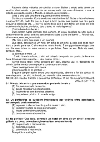 Recordo vários métodos de conciliar o sono. Deixar o corpo solto como um
vestido abandonado. Ir pensando em coisas cada vez mais distantes: a rua, a
cidade, a estrada, o país, o Mundo, o espaço, a eternidade ...
(Mas o sino bate uma hora e quarenta e cinco minutos!)
Continuo a recordar. Como se dorme mais facilmente? Sobre o lado direito ou
o esquerdo? Ah, onde foi que eu li que é bom pensar nas pontas dos pés, para
desviar a circulação etc. ... etc.? E quem disse que é bom tomar um copo de leite
morno com bolachas, ao deitar, para o sono vir mais depressa?
(O sino bate duas horas.)
Duas horas! Agora dormirei com certeza. Já estou cansada de lutar com o
comprimento da cama, com os pensamentos sobre a arte de dormir ... Fechai-vos,
olhos meus, e esqueçamos tudo ...
(Ah, mas o sino bate duas e um quarto!)
Que idéia, construir-se um hotel em cima de um sino! E este sino onde fica?
Abro a janela para ver. O sino está na minha frente. É um gigantesco relógio, que
me fita com todos os seus números e ponteiros. Belo de ver. Belo de ouvir,
também. Mas...
(E são duas e meia ...)
E não há nada a fazer, o sino vai batendo de quarto em quarto, de hora em
hora, todas as horas da noite ... três, quatro, cinco ...
Talvez Olavo Bilac tenha pousado por aqui, alguma vez, e, desistindo de
dormir, tenha tomado de um papel e começado a escrever:
“No ar sossegado um sino canta,
Um sino canta no ar sombrio ...”
É quase sempre assim: sobre uma adversidade, abre-se a flor da poesia. O
som da poesia. Um sino muito alto, no meio da noite, no meio do sono ...
MEIRELES, Cecília. Escolha o seu sonho. (crônicas). 25 ed. Rio de Janeiro: Record,
2002, p.109 – 111.
01. O texto deixa claro que a narradora pretende dormir e
(A) fica com saudade de seu lar.
(B) busca hospedar-se em um chalé.
(C) incomoda-se com barulhos externos.
(D) hospeda-se próximo à casa da amiga.
02. Os parágrafos se sucedem intercalados por trechos entre parênteses,
recurso pelo qual a narradora
(A) expressa o aborrecimento que lhe causa o sino.
(B) transcreve a fala de outro personagem.
(C) insere comentários paralelos.
(D) desenvolve narrativa central.
03. No período “Que ideia, construir um hotel em cima de um sino!”, o trecho
grifado e o ponto de exclamação ressaltam sentimentos de
(A) perplexidade e discordância.
(B) admiração e júbilo.
(C) conivência e resistência.
D) repúdio e aceitação.
 