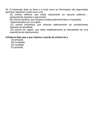 04. O tratamento dado ao tema e o modo como as informações são organizadas
permitem classificar o texto como uma
(A) crônica reflexiva, que avalia criticamente um assunto polêmico ,
apresentando opiniões e argumentos.
(B) crônica narrativa, que recupera condensadamente fatos e impressões
experimentados por um sujeito.
(C) crônica jornalística, que comenta objetivamente um acontecimento
relevante da atualidade.
(D) crônica de viagem, que relata detalhadamente as descobertas de uma
experiência de deslocamento.
5.Pode-se dizer que o que motivou a escrita da crônica foi a
(A) amizade.
(B) humildade.
(C) novidade.
D) oposicão.
 