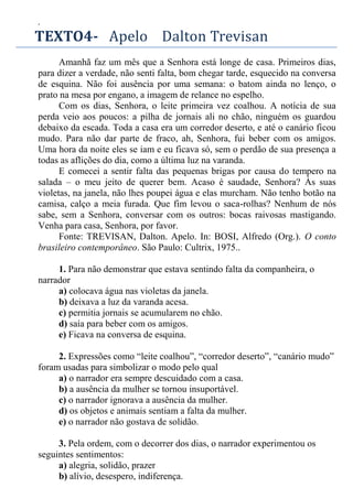 .
TEXTO4- Apelo Dalton Trevisan
Amanhã faz um mês que a Senhora está longe de casa. Primeiros dias,
para dizer a verdade, não senti falta, bom chegar tarde, esquecido na conversa
de esquina. Não foi ausência por uma semana: o batom ainda no lenço, o
prato na mesa por engano, a imagem de relance no espelho.
Com os dias, Senhora, o leite primeira vez coalhou. A notícia de sua
perda veio aos poucos: a pilha de jornais ali no chão, ninguém os guardou
debaixo da escada. Toda a casa era um corredor deserto, e até o canário ficou
mudo. Para não dar parte de fraco, ah, Senhora, fui beber com os amigos.
Uma hora da noite eles se iam e eu ficava só, sem o perdão de sua presença a
todas as aflições do dia, como a última luz na varanda.
E comecei a sentir falta das pequenas brigas por causa do tempero na
salada – o meu jeito de querer bem. Acaso é saudade, Senhora? Às suas
violetas, na janela, não lhes poupei água e elas murcham. Não tenho botão na
camisa, calço a meia furada. Que fim levou o saca-rolhas? Nenhum de nós
sabe, sem a Senhora, conversar com os outros: bocas raivosas mastigando.
Venha para casa, Senhora, por favor.
Fonte: TREVISAN, Dalton. Apelo. In: BOSI, Alfredo (Org.). O conto
brasileiro contemporâneo. São Paulo: Cultrix, 1975..
1. Para não demonstrar que estava sentindo falta da companheira, o
narrador
a) colocava água nas violetas da janela.
b) deixava a luz da varanda acesa.
c) permitia jornais se acumularem no chão.
d) saía para beber com os amigos.
e) Ficava na conversa de esquina.
2. Expressões como “leite coalhou”, “corredor deserto”, “canário mudo”
foram usadas para simbolizar o modo pelo qual
a) o narrador era sempre descuidado com a casa.
b) a ausência da mulher se tornou insuportável.
c) o narrador ignorava a ausência da mulher.
d) os objetos e animais sentiam a falta da mulher.
e) o narrador não gostava de solidão.
3. Pela ordem, com o decorrer dos dias, o narrador experimentou os
seguintes sentimentos:
a) alegria, solidão, prazer
b) alívio, desespero, indiferença.
 