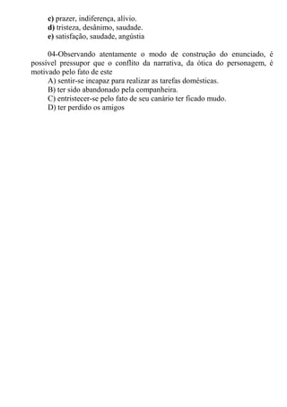 c) prazer, indiferença, alívio.
d) tristeza, desânimo, saudade.
e) satisfação, saudade, angústia
04-Observando atentamente o modo de construção do enunciado, é
possível pressupor que o conflito da narrativa, da ótica do personagem, é
motivado pelo fato de este
A) sentir-se incapaz para realizar as tarefas domésticas.
B) ter sido abandonado pela companheira.
C) entristecer-se pelo fato de seu canário ter ficado mudo.
D) ter perdido os amigos
 