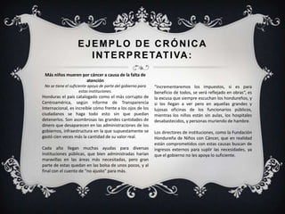 EJEMPLO DE CRÓNICA
INTERPRETATIVA:
Más niños mueren por cáncer a causa de la falta de
atención
No se tiene el suficiente apoyo de parte del gobierno para
estas instituciones.
Honduras el país catalogado como el más corrupto de
Centroamérica, según informe de Transparencia
Internacional, es increíble cómo frente a los ojos de los
ciudadanos se haga todo esto sin que puedan
detenerlos. Son asombrosas las grandes cantidades de
dinero que desaparecen en las administraciones de los
gobiernos, infraestructura en la que supuestamente se
gastó cien veces más la cantidad de su valor real.
Cada año llegan muchas ayudas para diversas
instituciones públicas, que bien administradas harían
maravillas en las áreas más necesitadas, pero gran
parte de estas quedan en las bolsa de unos pocos, y al
final con el cuento de “no ajusto” para más.
“Incrementaremos los impuestos, si es para
beneficio de todos, se verá reflejado en obras“, es
la excusa que siempre escuchan los hondureños, y
si los llegan a ver pero en aquellas grandes y
lujosas oficinas de los funcionarios públicos,
mientras los niños están sin aulas, los hospitales
desabastecidos, y personas muriendo de hambre.
Los directores de instituciones, como la Fundación
Hondureña de Niños con Cáncer, que en realidad
están comprometidos con estas causas buscan de
ingresos externos para suplir las necesidades, ya
que el gobierno no les apoya lo suficiente.
 