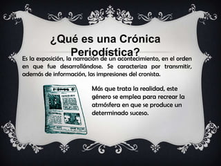 ¿Qué es una Crónica
Periodística?Es la exposición, la narración de un acontecimiento, en el orden
en que fue desarrollándose. Se caracteriza por transmitir,
además de información, las impresiones del cronista.
Más que trata la realidad, este
género se emplea para recrear la
atmósfera en que se produce un
determinado suceso.
 