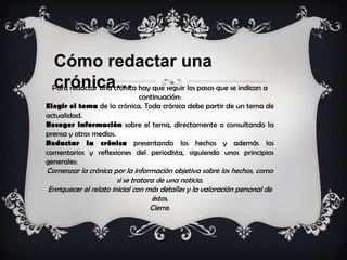 Cómo redactar una
crónica…Para redactar una crónica hay que seguir los pasos que se indican a
continuación:
Elegir el tema de la crónica. Toda crónica debe partir de un tema de
actualidad.
Recoger información sobre el tema, directamente o consultando la
prensa y otros medios.
Redactar la crónica presentando los hechos y además los
comentarios y reflexiones del periodista, siguiendo unos principios
generales:
Comenzar la crónica por la información objetiva sobre los hechos, como
si se tratara de una noticia.
Enriquecer el relato inicial con más detalles y la valoración personal de
éstos.
Cierre.
 