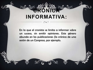 CRÓNICA
INFORMATIVA:
En la que el cronista se limita a informar sobre
un suceso, sin emitir opiniones. Este género
abunda en las publicaciones (la crónica de una
sesión de un Congreso, por ejemplo.
 