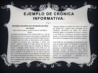 EJEMPLO DE CRÓNICA
INFORMATIVA:
Actividad a beneficio de la fundación de niños
con cáncer
Entre música, juegos y venta de ropa se recaudaron
fondos.
La mañana del domingo 31 de octubre, 8:00 a.m., por las
calles del centro de la ciudad se apreciaba un ambiente de
tranquilidad, solo en la plaza típica Rodolfo Padilla Sunseri,
3 avenida entre 2y 3 calle, se observaba la calle cerrada y
un grupo de hombres que empezaban a armar una
tarima, policías rondaban el lugar, dentro del local era
poca gente la que había pero se respiraba el delicioso
aroma a baleadas recién hechas. A las 9:30 a.m. se
estaban instalando las carpas donde seria colocada la ropa
que se vendería, a las 10:00 a.m. ya con todo armado se
dio el inicio de la maratón de recaudación de fondos para
la Fundación Hondureña de Niños con Cáncer del Hospital
Mario Catarino Rivas, Roxana Martínez junto con Maira
Ríos encargadas del evento dieron apertura a este, con
unas palabras.
“Nuestro objetivo es ayudar a los niños con cáncer
de donde sea”, expreso Ríos, encargada de la
Fundación Hondureña de Niños con Cáncer,
mientras daban una palabras de inicio al evento,
a las 10:30 a.m. comienza la animación desde la
tarima, un elocuente hombre de estatura mediana
era el que se encargaba de dar vivacidad al evento.
A las 11:00 a.m. se empezaba a promocionar lo que
eran los juegos típicos, 50 lempiras la inscripción,
dentro de la plaza era poca la afluencia de
personas, se observaba como entre las mesas se
paseaban persona vestidas en trajes típicos
ofreciendo comida, a las 11:20 a.m. se escuchó al
animador dar un saludo para los estudiantes de la
carrera de comunicación y publicidad de la
Universidad Privada de San Pedro Sula.
 