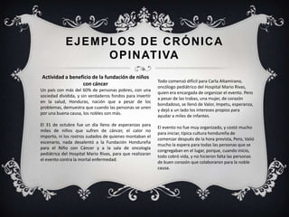 EJEMPLOS DE CRÓNICA
OPINATIVA
Actividad a beneficio de la fundación de niños
con cáncer
Un país con más del 60% de personas pobres, con una
sociedad dividida, y sin verdaderos fondos para invertir
en la salud, Honduras, nación que a pesar de los
problemas, demuestra que cuando las personas se unen
por una buena causa, los nobles son más.
El 31 de octubre fue un día lleno de esperanzas para
miles de niños que sufren de cáncer, el calor no
importo, ni los rostros sudados de quienes montaban el
escenario, nada desalentó a la Fundación Hondureña
para el Niño con Cáncer y a la sala de oncología
pediátrica del Hospital Mario Rivas, para que realizaran
el evento contra la mortal enfermedad.
Todo comenzó difícil para Carla Altamirano,
oncólogo pediátrico del Hospital Mario Rivas,
quien era encargada de organizar el evento. Pero
a pesar de las trabas, una mujer, de corazón
bondadoso, se llenó de Valor, ímpetu, esperanza,
y dejó a un lado los intereses propios para
ayudar a miles de infantes.
El evento no fue muy organizado, y costó mucho
para iniciar, típica cultura hondureña de
comenzar después de la hora prevista, Pero, Valió
mucho la espera para todas las personas que se
congregaban en el lugar, porque, cuando inicio,
todo cobró vida, y no hicieron falta las personas
de buen corazón que colaboraron para la noble
causa.
 