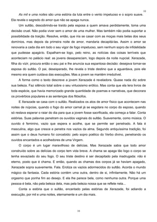 10
     As mil e uma noites são uma estória da luta entre o vento impetuoso e o sopro suave.
Ela revela o segredo do amor que não se apaga nunca.
     Um sultão, descobrindo-se traído pela esposa a quem amava perdidamente, toma uma
decisão cruel. Não podia viver sem o amor de uma mulher. Mas também não podia suportar a
possibilidade da traição. Resolve, então, que iria se casar com as moças mais belas dos seus
domínios, mas depois da primeira noite de amor, mandaria decapitá-las. Assim o amor se
renovaria a cada dia em todo o seu vigor de fogo impetuoso, sem nenhum sopro de infidelidade
que pudesse apagá-lo. Espalham-se logo, pelo reino, as notícias das coisas terríveis que
aconteciam no palácio real: as jovens desapareciam, logo depois da noite nupcial. Xerazade,
filha do vizir, procura então o seu pai e lhe anuncia sua espantosa decisão: desejava tornar-se
esposa do sultão. O pai, desesperado, lhe revela o triste destino que a aguardava, pois ele
mesmo era quem cuidava das execuções. Mas a jovem se mantém irredutível.
     A forma como o texto descreve a jovem Xerazade é reveladora. Quase nada diz sobre
sua beleza. Faz silêncio total sobre o seu virtuosismo erótico. Mas conta que ela lera livros de
toda espécie, que havia memorizado grande quantidade de poemas e narrativas, que decorara
os provérbios populares e as sentenças dos filósofos.
     E Xerazade se casa com o sultão. Realizados os atos de amor físico que acontecem nas
noites de núpcias, quando o fogo do amor carnal já se esgotara no corpo do esposo, quando
só restava esperar o raiar do dia para que a jovem fosse sacrificada, ela começa a falar. Conta
estórias. Suas palavras penetram os ouvidos vaginais do sultão. Suavemente, como música. O
ouvido é feminino, vazio que espera e acolhe, que se permite ser penetrado. A fala é
masculina, algo que cresce e penetra nos vazios da alma. Segundo antiquíssima tradição, foi
assim que o deus humano foi concebido: pelo sopro poético do Verbo divino, penetrando os
ouvidos encantados e acolhedores de uma Virgem.
     O corpo é um lugar maravilhoso de delícias. Mas Xerazade sabia que todo amor
construído sobre as delícias do corpo tem vida breve. A chama se apaga tão logo o corpo se
tenha esvaziado do seu fogo. O seu triste destino é ser decapitado pela madrugada: não é
eterno, posto que é chama. E então, quando as chamas dos corpos já se haviam apagado,
Xerazade sopra suavemente. Fala. Erotiza os vazios adormecidos do sultão. Acorda o mundo
mágico da fantasia. Cada estória contém uma outra, dentro de si, infinitamente. Não há um
orgasmo que ponha fim ao desejo. E ela lhe parece bela, como nenhuma outra. Porque uma
pessoa é bela, não pela beleza dela, mas pela beleza nossa que se reflete nela...
     Conta a estória que o sultão, encantado pelas estórias de Xerazade, foi adiando a
execução, por mil e uma noites, eternamente e um dia mais.




                                               10
 