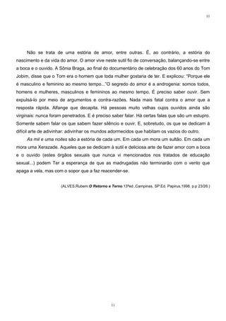 11




     Não se trata de uma estória de amor, entre outras. É, ao contrário, a estória do
nascimento e da vida do amor. O amor vive neste sutil fio de conversação, balançando-se entre
a boca e o ouvido. A Sônia Braga, ao final do documentário de celebração dos 60 anos do Tom
Jobim, disse que o Tom era o homem que toda mulher gostaria de ter. E explicou: “Porque ele
é masculino e feminino ao mesmo tempo...”O segredo do amor é a androgenia: somos todos,
homens e mulheres, masculinos e femininos ao mesmo tempo. É preciso saber ouvir. Sem
expulsá-lo por meio de argumentos e contra-razões. Nada mais fatal contra o amor que a
resposta rápida. Alfange que decapita. Há pessoas muito velhas cujos ouvidos ainda são
virginais: nunca foram penetrados. E é preciso saber falar. Há certas falas que são um estupro.
Somente sabem falar os que sabem fazer silêncio e ouvir. E, sobretudo, os que se dedicam à
difícil arte de adivinhar: adivinhar os mundos adormecidos que habitam os vazios do outro.
     As mil e uma noites são a estória de cada um. Em cada um mora um sultão. Em cada um
mora uma Xerazade. Aqueles que se dedicam à sutil e deliciosa arte de fazer amor com a boca
e o ouvido (estes órgãos sexuais que nunca vi mencionados nos tratados de educação
sexual...) podem Ter a esperança de que as madrugadas não terminarão com o vento que
apaga a vela, mas com o sopor que a faz reacender-se.


                      (ALVES,Rubem.O Retorno e Terno.13ªed.,Campinas, SP:Ed. Papirus,1998. p.p 23/26.)




                                                11
 