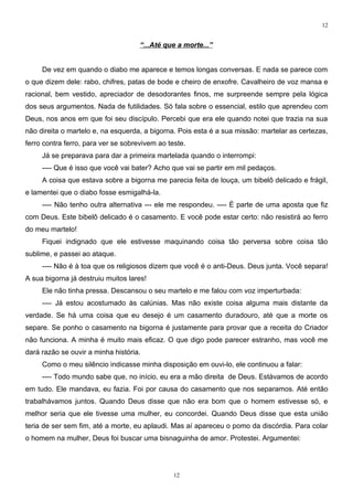 12


                                     “...Até que a morte...”


     De vez em quando o diabo me aparece e temos longas conversas. E nada se parece com
o que dizem dele: rabo, chifres, patas de bode e cheiro de enxofre. Cavalheiro de voz mansa e
racional, bem vestido, apreciador de desodorantes finos, me surpreende sempre pela lógica
dos seus argumentos. Nada de futilidades. Só fala sobre o essencial, estilo que aprendeu com
Deus, nos anos em que foi seu discípulo. Percebi que era ele quando notei que trazia na sua
não direita o martelo e, na esquerda, a bigorna. Pois esta é a sua missão: martelar as certezas,
ferro contra ferro, para ver se sobrevivem ao teste.
     Já se preparava para dar a primeira martelada quando o interrompi:
     ---- Que é isso que você vai bater? Acho que vai se partir em mil pedaços.
     A coisa que estava sobre a bigorna me parecia feita de louça, um bibelô delicado e frágil,
e lamentei que o diabo fosse esmigalhá-la.
     ---- Não tenho outra alternativa --- ele me respondeu. ---- É parte de uma aposta que fiz
com Deus. Este bibelô delicado é o casamento. E você pode estar certo: não resistirá ao ferro
do meu martelo!
     Fiquei indignado que ele estivesse maquinando coisa tão perversa sobre coisa tão
sublime, e passei ao ataque.
     ---- Não é à toa que os religiosos dizem que você é o anti-Deus. Deus junta. Você separa!
A sua bigorna já destruiu muitos lares!
     Ele não tinha pressa. Descansou o seu martelo e me falou com voz imperturbada:
     ---- Já estou acostumado às calúnias. Mas não existe coisa alguma mais distante da
verdade. Se há uma coisa que eu desejo é um casamento duradouro, até que a morte os
separe. Se ponho o casamento na bigorna é justamente para provar que a receita do Criador
não funciona. A minha é muito mais eficaz. O que digo pode parecer estranho, mas você me
dará razão se ouvir a minha história.
     Como o meu silêncio indicasse minha disposição em ouvi-lo, ele continuou a falar:
     ---- Todo mundo sabe que, no início, eu era a mão direita de Deus. Estávamos de acordo
em tudo. Ele mandava, eu fazia. Foi por causa do casamento que nos separamos. Até então
trabalhávamos juntos. Quando Deus disse que não era bom que o homem estivesse só, e
melhor seria que ele tivesse uma mulher, eu concordei. Quando Deus disse que esta união
teria de ser sem fim, até a morte, eu aplaudi. Mas aí apareceu o pomo da discórdia. Para colar
o homem na mulher, Deus foi buscar uma bisnaguinha de amor. Protestei. Argumentei:




                                                12
 