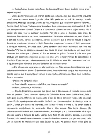 13
     ---- Senhor! Amor é coisa muito fraca, de duração efêmera! Quem é colado com o amor
logo se separa!
     Citei o poeta: “Que não seja imortal, posto que é chama, mas que seja infinito enquanto
dure!” Amor é chama tênue, fogo de palha. Não pode ser imortal. No começo, aquele
entusiasmo. Mas logo se apaga. Chama de vela, fraquinha, que se vai com qualquer ventinho...
Amor é bibelô de louça. Todos os amantes sabem disso, mesmo os mais apaixonados. E não é
por isto que sentem ciúmes? Ciúmes é a consciência dolorosa de que o objeto amado não é
posse: ele pode voar a qualquer momento. Por isto o amor é doloroso, está cheio de
incertezas. Discreto tocar de dedos, suave encontro de olhares: coisa deliciosa, sem dúvida. E
é por isso mesmo, por ser tão discreto, por ser tão suave, que o amor se recusa a segurar.
Amar é ter um pássaro pousado no dedo. Quem tem um pássaro pousado no dedo sabem que,
a qualquer momento, ele pode voar. Como construir uma união duradoura com cola tão
faquinha? Por isto os casais se separam, por causa do amor, pela ilusão de um outro amor.
Qualquer tolo sabe que o pássaro só fica se estiver na gaiola. O amor é cola fraca para
produzir um casamento duradouro porque no amor vive o maior inimigo da estabilidade: a
liberdade. É preciso que o pássaro aprenda que é inútil ater as asas. Um casamento duradouro
é aquele em que o homem e a mulher perderam as ilusões do amor.
     ----Foi aí que nos separamos --- ele continuou. ---- Não porque discordássemos que o
casamento deveria ser eterno. É isto que eu quero. Nos separamos porque não estávamos de
acordo sobre o que é que junta um homem e uma mulher, eternamente. Deus é um romântico.
Eu sou um realista.
     Perplexo, lhe perguntei então:
     ---- Qual foi então a sua proposta? Que cola deveria ser usada?
     Ele sorriu, confiante, e respondeu:
     ---- O ódio. Enganam-se aqueles que dizem que o ódio separa. A verdade é que o ódio
junta as pessoas. Como disse um jagunço do Guimarães Rosa, quem odeia o outro, leva o
outro para a cama. Diferente do fogo da vela, o fogo do ódio é como um vulcão. Não se apaga
nunca. Por fora pode parecer adormecido. No fundo, as chamas crepitam. A diferença entre os
dois? O amor, por causa da liberdade, abre a mão e deixa o outro ir. No amor existe a
permanente possibilidade de separação. Mas o ódio segura. Não tenha dúvidas. Os
casamentos mais sólidos são baseados no ódio. E sabe por que o ódio não deixa ir? Porque
ele não suporta a fantasia do outro, voando livre, feliz. O ódio constrói gaiolas, e ali dentro
ficam os dois, moendo-se mutuamente numa máquina de moer carne que gira sem parar, cada
um se nutrindo da infelicidade que pode causar no outro. As pessoas ficam juntas para se




                                              13
 