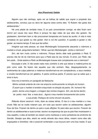 15


                                   Aos (Possíveis) Sabiás


     Alguém que não conheço, após ver as bolhas de sabão que soprei a propósito dos
adolescentes, concluiu que eu devo ter alguma coisa contra eles: “O Rubem não gosta dos
adolescentes.”
     Há uma pitada de verdade nisso. E os pais concordariam comigo: se eles ficam sem
dormir por causa dos seus filhos é porque há algo neles de que eles não gostam. Se
gostassem, dormiriam bem e não procurariam terapeutas em busca de auxílio. A vida é mais
complexa do que gostar ou não gostar: that is not the question. A questão é gostar e não
gostar, ao mesmo tempo. É isso que faz sofrer.
     Imaginei que esta pessoa, se visse Michelangelo furiosamente atacando o mármore a
martelo e cinzel, perguntaria também: “Afinal, que tem Michelangelo contra o mármore?
     Sim, ele tem muito contra o mármore. Porque dentro dele está guardada a Pietá. É
preciso não ter dó do mármore para que a Pietá saia do seu túmulo. O amor, por Pietá, não
tem pietá... Onde estaria a Pietá se Michelangelo tivesse sido complacente com o mármore?
     Educação é arte. E não existe nada mais contrário à arte que deixar a matéria-prima do
jeito como está. Só fazem isto aqueles que não sonham. Mas, desgraçadamente, os
sentimentos de culpa paternos e maternos transformam-se em complacência, e seus martelos
e cinzéis transformam-se em gelatina. A pedra continua pedra. É preciso que se saiba que o
amor é duro.
     Veio-me à memória um parágrafo de Nietzsche:
      Minha vontade ardente de criar me empurra continuamente na direção do homem.
      É assim que o martelo é também empurrado na direção da pedra. Oh, homens! Na
      pedra dorme uma imagem, a imagem das minhas imagens. Sim, ela dorme dentro
      da pedra mais feia e mais dura... Agora o meu martelo furiosamente luta contra
                     a sua prisão. Pedaços de rocha chovem da pedra...
     Ridendo dicere severum: rindo, dizer as coisas sérias. O riso é o meu martelo e o meu
cinzel. Não sei se vocês notaram que, em tudo que escrevi sobre os adolescentes, alguém
ficou de fora. Ficaram de dentro os pais e suas aflições: foi para eles que escrevi. Ficaram de
dentro os adolescentes e suas turmas: escrevi na esperança de que os pais lhes mostrassem o
meu espelho, e eles ali também se vissem como maritacas e como portadores da síndrome de
Sansão. Desejei que eles, assim se vendo através dos meus olhos, vissem como eles são
engraçados e divertidos: não é possível contemplar a sua loucura sem uma boa risada. E que




                                              15
 