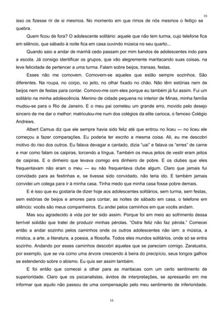 16
isso os fizesse rir de si mesmos. No momento em que rimos de nós mesmos o feitiço se
quebra.
     Quem ficou de fora? O adolescente solitário: aquele que não tem turma, cujo telefone fica
em silêncio, que sábado à noite fica em casa ouvindo música no seu quarto...
     Quando saio a andar de manhã cedo passam por mim bandos de adolescentes indo para
a escola. Já consigo identificar os grupos, que vão alegremente maritacando suas coisas, na
leve felicidade de pertencer a uma turma. Falam sobre beijos, transas, festas.
     Esses não me comovem. Comovem-se aqueles que estão sempre sozinhos. São
diferentes. Na roupa, no corpo, no jeito, no olhar fixado no chão. Não têm estórias nem de
beijos nem de festas para contar. Comovo-me com eles porque eu também já fui assim. Fui um
solitário na minha adolescência. Menino de cidade pequena no interior de Minas, minha família
mudou-se para o Rio de Janeiro. E o meu pai cometeu um grande erro, movido pelo desejo
sincero de me dar o melhor: matriculou-me num dos colégios da elite carioca, o famoso Colégio
Andrews.
     Albert Camus diz que ele sempre havia sido feliz até que entrou no liceu --- no liceu ele
começou a fazer comparações. Eu poderia ter escrito a mesma coisa. Ali, eu me descobri
motivo do riso dos outros. Eu falava devagar e cantado, dizia “uai” e falava os “erres” de carne
e mar como falam os caipiras, torcendo a língua. Também os meus jeitos de vestir eram jeitos
de caipiras. E o dinheiro que levava comigo era dinheiro de pobre. E os clubes que eles
frequentavam não eram o meu --- eu não frequentava clube algum. Claro que jamais fui
convidado para as festinhas e, se tivesse sido convidado, não teria ido. E também jamais
convidei um colega para ir à minha casa. Tinha medo que minha casa fosse pobre demais.
     E é isso que eu gostaria de dizer hoje aos adolescentes solitários, sem turma, sem festas,
sem estórias de beijos e amores para contar, as noites de sábado em casa, o telefone em
silêncio: vocês são meus companheiros. Eu andei pelos caminhos em que vocês andam.
     Mas sou agradecido à vida por ter sido assim. Porque foi em meio ao sofrimento dessa
terrível solidão que tratei de produzir minhas pérolas. “Ostra feliz não faz pérola.” Comecei
então a andar sozinho pelos caminhos onde os outros adolescentes não iam: a música, a
mística, a arte, a literatura, a poesia, a filosofia. Todos eles mundos solitários, onde só se entra
sozinho. Andando por esses caminhos descobri aqueles que se pareciam comigo. Zaratustra,
por exemplo, que se via como uma árvore crescendo à beira do precipício, seus longos galhos
se estendendo sobre o abismo. Eu quis ser assim também.
     E foi então que comecei a olhar para as maritacas com um certo sentimento de
superioridade. Claro que os psicanalistas, ávidos de interpretações, se apressarão em me
informar que aquilo não passou de uma compensação pelo meu sentimento de inferioridade.


                                                 16
 