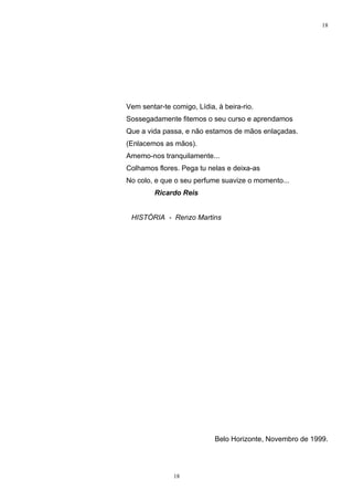 18




Vem sentar-te comigo, Lídia, à beira-rio.
Sossegadamente fitemos o seu curso e aprendamos
Que a vida passa, e não estamos de mãos enlaçadas.
(Enlacemos as mãos).
Amemo-nos tranquilamente...
Colhamos flores. Pega tu nelas e deixa-as
No colo, e que o seu perfume suavize o momento...
         Ricardo Reis


 HISTÓRIA - Renzo Martins




                            Belo Horizonte, Novembro de 1999.




               18
 