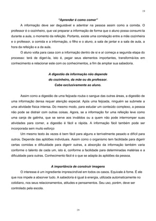 19


                                  “Aprender é como comer”
      A informação deve ser degustável e adentrar na pessoa assim como a comida. O
professor é o cozinheiro, que vai preparar a informação de forma que o aluno possa consumi-la
durante a aula, o momento da refeição. Portanto, existe uma correlação entre a mãe cozinheira
e o professor, a comida e a informação, o filho e o aluno, a sala de jantar e a sala de aula, a
hora da refeição e a da aula.
      O aluno volta para casa com a informação dentro de si e aí começa a segunda etapa do
processo: terá de digeri-la, isto é, pegar seus elementos importantes, transformá-los em
conhecimento e relacionar este com os conhecimentos, a fim de ampliar sua sabedoria.


                           A digestão da informação não depende
                           do cozinheiro, da mãe ou do professor.
                                Cabe exclusivamente ao aluno.


      Assim como a digestão de uma feijoada rouba o sangue das outras áreas, a digestão de
uma informação densa requer atenção especial. Após uma feijoada, ninguém se submete a
uma atividade física intensa. Do mesmo modo, para estudar um conteúdo complexo, a pessoa
não pode se distrair com outras coisas. Agora, se a informação for uma refeição leve como
uma canja de galinha, que se serve aos inválidos ou a quem não pode interrromper suas
atividades para comer, a digestão é fácil e rápida. A informação fácil também pode ser
incorporada sem muito esforço
      Um mesmo texto às vezes é bem fácil para alguns e terrivelmente pesado e difícil para
outros. Depende das aptidões individuais. Assim como o organismo tem facilidade para digerir
certas comidas e dificuldade para digerir outras, a absorção da informação também varia
conforme o talento de cada um, isto é, conforme a facilidade para determinadas matérias e a
dificuldade para outras. Conhecimento fácil é o que se adapta às aptidões da pessoa.


                            A importância de construir imagens
      O interesse é um ingrediente imprescindível em todos os casos. Equivale à fome. É ele
que nos impele a absorver tudo. A sabedoria é igual à energia, utilizada automaticamente no
cotidiano, nos seus relacionamentos, atitudes e pensamentos. Seu uso, porém, deve ser
controlado pela escola.




                                              19
 