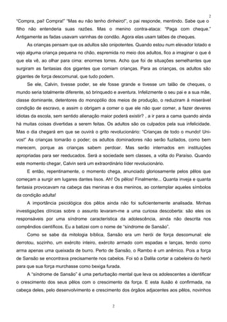 2
“Compra, pai! Compra!” “Mas eu não tenho dinheiro!”, o pai responde, mentindo. Sabe que o
filho não entenderia suas razões. Mas o menino contra-ataca: “Paga com cheque.”
Antigamente as fadas usavam varinhas de condão. Agora elas usam talões de cheques.
     As crianças pensam que os adultos são onipotentes. Quando estou num elevador lotado e
vejo alguma criança pequena no chão, espremida no meio dos adultos, fico a imaginar o que é
que ela vê, ao olhar para cima: enormes torres. Acho que foi de situações semelhantes que
surgiram as fantasias dos gigantes que comiam crianças. Para as crianças, os adultos são
gigantes de força descomunal, que tudo podem.
     Se ele, Calvin, tivesse poder, se ele fosse grande e tivesse um talão de cheques, o
mundo seria totalmente diferente, só brinquedo e aventura. Infelizmente o seu pai e a sua mãe,
classe dominante, detentores do monopólio dos meios de produção, o reduziram à miserável
condição de escravo, e assim o obrigam a comer o que ele não quer comer, a fazer deveres
idiotas da escola, sem sentido alienação maior poderá existir? , a ir para a cama quando ainda
há muitas coisas divertidas a serem feitas. Os adultos são os culpados pela sua infelicidade.
Mas o dia chegará em que se ouvirá o grito revolucionário: “Crianças de todo o mundo! Uni-
vos!” As crianças tomarão o poder; os adultos dominadores não serão fuzilados, como bem
merecem, porque as crianças sabem perdoar. Mas serão internados em instituições
apropriadas para ser reeducados. Será a sociedade sem classes, a volta do Paraíso. Quando
este momento chegar, Calvin será um extraordinário líder revolucionário.
     E então, repentinamente, o momento chega, anunciado gloriosamente pelos pêlos que
começam a surgir em lugares dantes lisos. Ah! Os pêlos! Finalmente... Quanta inveja e quanta
fantasia provocavam na cabeça das meninas e dos meninos, ao contemplar aqueles símbolos
da condição adulta!
     A importância psicológica dos pêlos ainda não foi suficientemente analisada. Minhas
investigações clínicas sobre o assunto levaram-me a uma curiosa descoberta: são eles os
responsáveis por uma síndrome característica da adolescência, ainda não descrita nos
compêndios científicos. Eu a batizei com o nome de “síndrome de Sansão”.
     Como se sabe da mitologia bíblica, Sansão era um herói de força descomunal: ele
derrotou, sozinho, um exército inteiro, exército armado com espadas e lanças, tendo como
arma apenas uma queixada de burro. Perto de Sansão, o Rambo é um anêmico. Pois a força
de Sansão se encontrava precisamente nos cabelos. Foi só a Dalila cortar a cabeleira do herói
para que sua força murchasse como bexiga furada.
     A “síndrome de Sansão” é uma perturbação mental que leva os adolescentes a identificar
o crescimento dos seus pêlos com o crescimento da força. E esta ilusão é confirmada, na
cabeça deles, pelo desenvolvimento e crescimento dos órgãos adjacentes aos pêlos, novinhos


                                              2
 