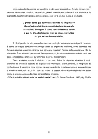 20
      Logo, não adianta apenas ter sabedoria e não saber expressá-la. É muito comum nos
exames vestibulares um aluno saber muito, porém produzir pouco devido à sua dificuldade de
expressão. Isso também precisa ser exercitado, pois ver o produto facilita a produção.


                 O grande ácido que digere essa comida é a imaginação.
                   O conhecimento integra-se muito facilmente quando
                  asssociado à imagem. É como se estivéssemos vendo
                   o que foi dito. Registramos mais as situações vividas
                               do que as simplesmente lidas.


      A não-digestão da informação faz com que produção seja exatamente igual à recebida.
É como se o feijão consumidono almoço saísse do organismo inteirinho, como acontece nas
fezes de cianças pequenas, sinal de que comeu se mastigar. Passou pelo organismo e não foi
absorvido. É um alimento descartável. Do mesmo modo, há informações descartáveis: uma vez
dada a resposta ao professor ou terminada a prova, desaparecem.
      Como o conhecimento é abstrato, o processo fisico da digestão alimentar é muito
diferente do processo abstrato da digestão da informação. Eventualmente, a integração do
conhecimento à sabedoria pode ocorrer na aula; no entanto, o mais comum é o aluno entender
a matéria e confundir “eu já vi” com “eu já sei” e passar para o tópico seguinte sem saber
direito o anterior. A segunda etapa será realizada em casa.
(TIBA,Içami.Disciplina:Limite na medida certa.23ªed.,Ed. Gente:São Paulo,1996.pág.:88/90)




                                              20
 