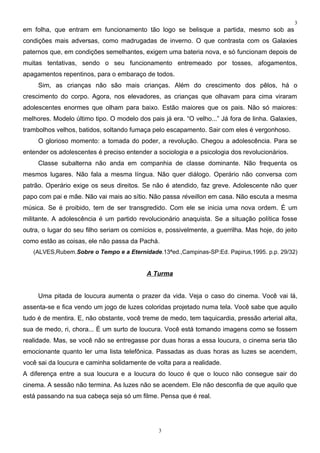3
em folha, que entram em funcionamento tão logo se belisque a partida, mesmo sob as
condições mais adversas, como madrugadas de inverno. O que contrasta com os Galaxies
paternos que, em condições semelhantes, exigem uma bateria nova, e só funcionam depois de
muitas tentativas, sendo o seu funcionamento entremeado por tosses, afogamentos,
apagamentos repentinos, para o embaraço de todos.
     Sim, as crianças não são mais crianças. Além do crescimento dos pêlos, há o
crescimento do corpo. Agora, nos elevadores, as crianças que olhavam para cima viraram
adolescentes enormes que olham para baixo. Estão maiores que os pais. Não só maiores:
melhores. Modelo último tipo. O modelo dos pais já era. “O velho...” Já fora de linha. Galaxies,
trambolhos velhos, batidos, soltando fumaça pelo escapamento. Sair com eles é vergonhoso.
     O glorioso momento: a tomada do poder, a revolução. Chegou a adolescência. Para se
entender os adolescentes é preciso entender a sociologia e a psicologia dos revolucionários.
     Classe subalterna não anda em companhia de classe dominante. Não frequenta os
mesmos lugares. Não fala a mesma língua. Não quer diálogo. Operário não conversa com
patrão. Operário exige os seus direitos. Se não é atendido, faz greve. Adolescente não quer
papo com pai e mãe. Não vai mais ao sítio. Não passa réveillon em casa. Não escuta a mesma
música. Se é proibido, tem de ser transgredido. Com ele se inicia uma nova ordem. É um
militante. A adolescência é um partido revolucionário anaquista. Se a situação política fosse
outra, o lugar do seu filho seriam os comícios e, possivelmente, a guerrilha. Mas hoje, do jeito
como estão as coisas, ele não passa da Pachá.
   (ALVES,Rubem.Sobre o Tempo e a Eternidade.13ªed.,Campinas-SP:Ed. Papirus,1995. p.p. 29/32)


                                           A Turma


     Uma pitada de loucura aumenta o prazer da vida. Veja o caso do cinema. Você vai lá,
assenta-se e fica vendo um jogo de luzes coloridas projetado numa tela. Você sabe que aquilo
tudo é de mentira. E, não obstante, você treme de medo, tem taquicardia, pressão arterial alta,
sua de medo, ri, chora... É um surto de loucura. Você está tomando imagens como se fossem
realidade. Mas, se você não se entregasse por duas horas a essa loucura, o cinema seria tão
emocionante quanto ler uma lista telefônica. Passadas as duas horas as luzes se acendem,
você sai da loucura e caminha solidamente de volta para a realidade.
A diferença entre a sua loucura e a loucura do louco é que o louco não consegue sair do
cinema. A sessão não termina. As luzes não se acendem. Ele não desconfia de que aquilo que
está passando na sua cabeça seja só um filme. Pensa que é real.




                                               3
 