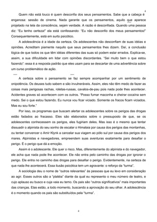 4
     Quem não está louco é quem desconfia dos seus pensamentos. Sabe que a cabeça é
enganosa: sessão de cinema. Nada garante que os pensamentos, aquilo que aparece
projetado na tela da consciência, sejam verdade. A razão é desconfiada. Quando uma pessoa
diz: “Eu tenho certeza!” ela está confessando: “Eu não desconfio dos meus pensamentos!”
Consequentemente, está em surto psicótico.
     A adolescência é a idade da certeza. Os adolescentes não desconfiam de suas idéias e
opiniões. Acreditam piamente naquilo que seus pensamentos lhes dizem. Daí, a conclusão
lógica de que todos os que têm idéias diferentes das suas só podem estar errados. Explica-se,
assim, a sua dificuldade em lidar com opiniões discordantes. “Sei muito bem o que estou
fazendo”: essa é a resposta padrão que eles usam para se descartar de uma advertência sobre
um curso problemático de ação.

     A certeza sobre o pensamento se faz sempre acompanhar por um sentimento de
onipotência. Os deuses tudo sabem e são invulneráveis. Assim, eles não têm medo de fazer as
coisas mais perigosas rachas, roletas-russas, cavalos-de-pau pois nada pode lhes acontecer.
Acidentes graves só acontecem com os outros. “Posso fumar maconha e cheirar cocaína sem
medo. Sei o que estou fazendo. Eu nunca vou ficar viciado. Somente os fracos ficam viciados.
Mas eu sou forte.”
     Por isso, os programas que buscam alertar os adolescentes sobre os perigos das drogas
estão fadados ao fracasso. Eles são elaborados sobre o pressuposto de que, se os
adolescentes conhecessem os perigos, eles fugiriam deles. Mas isso é o mesmo que tentar
dissuadir o alpinista do seu sonho de escalar o Himalaia por causa dos perigos das montanhas,
ou tentar convencer o Amir Klynk a cancelar sua viagem ao pólo sul por causa dos perigos dos
mares. Alpinistas e navegadores, empreendem suas aventuras exatamente para desafiar o
perigo. É o perigo que dá a emoção.
     Assim é o adolescente. Ele quer o risco. Mas, diferentemente do alpinista e do navegador,
ele acha que nada pode lhe acontecer. Ele não entra pelo caminho das drogas por ignorar o
perigo. Ele entra no caminho das drogas para desafiar o perigo. Evidentemente, na certeza de
que nada lhe acontecerá. Essa ilusão psicótica tem um agravante: o reforço da “turma”.
     A sociologia deu o nome de “outros relevantes” às pessoas que eu levo em consideração
ao agir. Esses outros são a “platéia” diante da qual eu represento o meu número de teatro, e
cujo aplauso eu busco e cuja vaia eu temo. Os pais são “outros significativos” mais importantes
das crianças. Elas estão, a todo momento, buscando a aprovação do seu olhar. A adolescência
é o momento quando os pais são substituídos pela “turma”.




                                               4
 