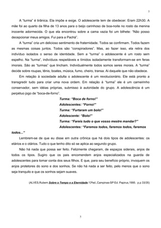 5


     A “turma” é tirânica. Ela impõe e exige. O adolescente tem de obedecer. Eram 22h30. A
mãe foi ao quarto da filha de 13 anos para o beijo carinhoso de boa-noite no rosto da menina
inocente adormecida. O que ela encontrou sobre a cama vazia foi um bilhete: “Não posso
decepcionar meus amigos. Fui para a Pachá”.
     A “turma” cria um delicioso sentimento de fraternidade. Todos se confirmam. Todos fazem
as mesmas coisas juntos. Todos são “conspiradores”. Mas, ao fazer isso, ela retira dos
indivíduo isolados o senso de identidade. Sem a “turma” o adolescente é um rosto sem
espelho. Na “turma”, indivíduos respeitáveis e tímidos isoladamente transformam-se em feras
imorais. São as “turmas” que lincham. Individualmente todos somos seres morais. A “turma”
decide sobre roupas, tênis, boates, música, fumo, cheiro, transa. Ai daquele que não obedece.
     Em relação à sociedade adulta o adolescente é um revolucionário. Ele está pronto a
transgredir tudo para criar uma nova ordem. Em relação à “turma” ele é um carneirinho
conservador, sem idéias próprias, submisso à autoridade do grupo. A adolescência é um
perpétuo jogo de “boca-de-forno”.
                                  Turma: “Boca de forno!”
                                  Adolescentes: “Forno!”
                                  Turma: “Furtaram um bolo!”
                                  Adolescente: “Bolo!”
                                  Turma: “Fareis tudo o que vosso mestre mandar?”
                                  Adolescentes: “Faremos todos, faremos todos, faremos
todos...”
     Lembrem-se de que eu disse em outra crônica que há dois tipos de adolescentes: os
etários e o otários. Tudo o que tenho dito só se aplica ao segundo grupo.
     Não há nada que possa ser feito. Felizmente chegaram, de espaços siderais, anjos de
todos os tipos. Sugiro que os pais encomendem anjos especializados na guarda de
adolescentes para tomar conta dos seus filhos. E que, para seu benefício próprio, invoquem os
anjos protetores do sono e dos sonhos. Se não há nada a ser feito, pelo menos que o sono
seja tranquilo e que os sonhos sejam suaves.


            (ALVES,Rubem.Sobre o Tempo e a Eternidade.13ªed.,Campinas-SP:Ed. Papirus,1995. p.p 33/35)




                                                 5
 
