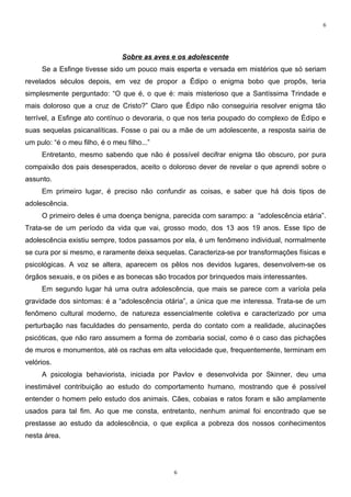 6




                                Sobre as aves e os adolescente
     Se a Esfinge tivesse sido um pouco mais esperta e versada em mistérios que só seriam
revelados séculos depois, em vez de propor a Édipo o enigma bobo que propôs, teria
simplesmente perguntado: “O que é, o que é: mais misterioso que a Santíssima Trindade e
mais doloroso que a cruz de Cristo?” Claro que Édipo não conseguiria resolver enigma tão
terrível, a Esfinge ato contínuo o devoraria, o que nos teria poupado do complexo de Édipo e
suas sequelas psicanalíticas. Fosse o pai ou a mãe de um adolescente, a resposta sairia de
um pulo: “é o meu filho, é o meu filho...”
     Entretanto, mesmo sabendo que não é possível decifrar enigma tão obscuro, por pura
compaixão dos pais desesperados, aceito o doloroso dever de revelar o que aprendi sobre o
assunto.
     Em primeiro lugar, é preciso não confundir as coisas, e saber que há dois tipos de
adolescência.
     O primeiro deles é uma doença benigna, parecida com sarampo: a “adolescência etária”.
Trata-se de um período da vida que vai, grosso modo, dos 13 aos 19 anos. Esse tipo de
adolescência existiu sempre, todos passamos por ela, é um fenômeno individual, normalmente
se cura por si mesmo, e raramente deixa sequelas. Caracteriza-se por transformações físicas e
psicológicas. A voz se altera, aparecem os pêlos nos devidos lugares, desenvolvem-se os
órgãos sexuais, e os piões e as bonecas são trocados por brinquedos mais interessantes.
     Em segundo lugar há uma outra adolescência, que mais se parece com a varíola pela
gravidade dos sintomas: é a “adolescência otária”, a única que me interessa. Trata-se de um
fenômeno cultural moderno, de natureza essencialmente coletiva e caracterizado por uma
perturbação nas faculdades do pensamento, perda do contato com a realidade, alucinações
psicóticas, que não raro assumem a forma de zombaria social, como é o caso das pichações
de muros e monumentos, até os rachas em alta velocidade que, frequentemente, terminam em
velórios.
     A psicologia behaviorista, iniciada por Pavlov e desenvolvida por Skinner, deu uma
inestimável contribuição ao estudo do comportamento humano, mostrando que é possível
entender o homem pelo estudo dos animais. Cães, cobaias e ratos foram e são amplamente
usados para tal fim. Ao que me consta, entretanto, nenhum animal foi encontrado que se
prestasse ao estudo da adolescência, o que explica a pobreza dos nossos conhecimentos
nesta área.




                                              6
 