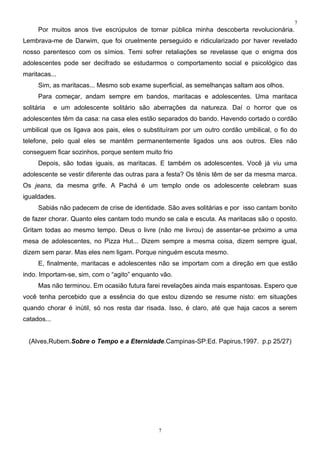 7
      Por muitos anos tive escrúpulos de tornar pública minha descoberta revolucionária.
Lembrava-me de Darwim, que foi cruelmente perseguido e ridicularizado por haver revelado
nosso parentesco com os símios. Temi sofrer retaliações se revelasse que o enigma dos
adolescentes pode ser decifrado se estudarmos o comportamento social e psicológico das
maritacas...
      Sim, as maritacas... Mesmo sob exame superficial, as semelhanças saltam aos olhos.
      Para começar, andam sempre em bandos, maritacas e adolescentes. Uma maritaca
solitária    e um adolescente solitário são aberrações da natureza. Daí o horror que os
adolescentes têm da casa: na casa eles estão separados do bando. Havendo cortado o cordão
umbilical que os ligava aos pais, eles o substituíram por um outro cordão umbilical, o fio do
telefone, pelo qual eles se mantêm permanentemente ligados uns aos outros. Eles não
conseguem ficar sozinhos, porque sentem muito frio
      Depois, são todas iguais, as maritacas. E também os adolescentes. Você já viu uma
adolescente se vestir diferente das outras para a festa? Os tênis têm de ser da mesma marca.
Os jeans, da mesma grife. A Pachá é um templo onde os adolescente celebram suas
igualdades.
      Sabiás não padecem de crise de identidade. São aves solitárias e por isso cantam bonito
de fazer chorar. Quanto eles cantam todo mundo se cala e escuta. As maritacas são o oposto.
Gritam todas ao mesmo tempo. Deus o livre (não me livrou) de assentar-se próximo a uma
mesa de adolescentes, no Pizza Hut... Dizem sempre a mesma coisa, dizem sempre igual,
dizem sem parar. Mas eles nem ligam. Porque ninguém escuta mesmo.
      E, finalmente, maritacas e adolescentes não se importam com a direção em que estão
indo. Importam-se, sim, com o “agito” enquanto vão.
      Mas não terminou. Em ocasião futura farei revelações ainda mais espantosas. Espero que
você tenha percebido que a essência do que estou dizendo se resume nisto: em situações
quando chorar é inútil, só nos resta dar risada. Isso, é claro, até que haja cacos a serem
catados...


  (Alves,Rubem.Sobre o Tempo e a Eternidade.Campinas-SP:Ed. Papirus,1997. p.p 25/27)




                                              7
 