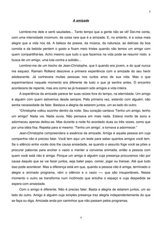 8


                                         A amizade


     Lembrei-me dele e senti saudades... Tanto tempo que a gente não se vê! Dei-me conta,
com uma intensidade incomum, da coisa rara que é a amizade. E, no entanto, é a coisa mais
alegre que a vida nos dá. A beleza da poesia, da música, da natureza, as delícias da boa
comida e da bebida perdem o gosto e ficam meio tristes quando não temos um amigo com
quem compartilhá-las. Acho mesmo que tudo o que fazemos na vida pode se resumir nisto: a
busca de um amigo, uma luta contra a solidão...
     Lembrei-me de um trecho de Jean-Christophe, que li quando era jovem, e do qual nunca
me esqueci. Ramain Rolland descreve a primeira experiência com a amizade do seu herói
adolescente. Já conhecera muitas pessoas nos curtos anos de sua vida. Mas o que
experimentava naquele momento era diferente de tudo o que já sentira antes. O encontro
acontecera de repente, mas era como se já tivessem sido amigos a vida inteira.
     A experiência da amizade parece ter suas raízes fora do tempo, na eternidade. Um amigo
é alguém com quem estivemos desde sempre. Pela primeira vez, estando com alguém, não
sentia necessidade de falar. Bastava a alegria de estarem juntos, um ao lado do outro.
     “Christophe voltou sozinho dentro da noite. Seu coração cantava ‘Tenho um amigo, tenho
um amigo!’ Nada via. Nada ouvia. Não pensava em mais nada. Estava morto de sono e
adormeceu apenas deitou-se. Mas durante a noite foi acordado duas ou três vezes, como que
por uma idéia fixa. Repetia para si mesmo: ‘Tenho um amigo’, e tornava a adormecer.”
     Jean-Christophe compreendera a essência da amizade. Amiga é aquela pessoa em cuja
companhia não é preciso falar. Você tem aqui um teste para saber quantos amigos você tem.
Se o silêncio entre vocês dois lhe causa ansiedade, se quando o assunto foge você se pões a
procurar palavras para encher o vazio e manter a conversa animada, então a pessoa com
quem você está não é amiga. Porque um amigo é alguém cuja presença procuramos não por
causa daquilo que se vai fazer juntos, seja bater papo, comer, jogar ou transar. Até que tudo
isso pode acontecer. Mas a diferença está em que, quando a pessoa não é amiga, terminado o
alegre e animado programa, vêm o silêncio e o vazio ---- que são insuportáveis. Nesse
momento o outro se transforma num incômodo que entulha o espaço e cuja despedida se
espera com ansiedade.
     Com o amigo é diferente. Não é preciso falar. Basta a alegria de estarem juntos, um ao
lado do outro. Amigo é alguém cuja simples presença traz alegria independentemente do que
se faça ou diga. Amizade anda por caminhos que não passam pelos programas.




                                               8
 
