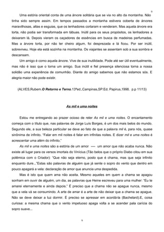 9
     Uma estória oriental conta de uma árvore solitária que se via no alto da montanha. Não
tinha sido sempre assim. Em tempos passados a montanha estivera coberta de árvores
maravilhosas, altas e esguias, que os lenhadores cortaram e venderam. Mas aquela árvore era
torta, não podia ser transformada em tábuas. Inútil para os seus propósitos, os lenhadores a
deixaram lá. Depois vieram os caçadores de essências em busca de madeiras perfumadas.
Mas a árvore torta, por não ter cheiro algum, foi desprezada e lá ficou. Por ser inútil,
sobreviveu. Hoje ela está sozinha na montanha. Os viajantes se assentam sob a sua sombra e
descansam.
     Um amigo é como aquela árvore. Vive de sua inutilidade. Pode até ser útil eventualmente,
mas não é isso que o torna um amigo. Sua inútil e fiel presença silenciosa torna a nossa
solidão uma experiência de comunhão. Diante do amigo sabemos que não estamos sós. E
alegria maior não pode existir.


    (ALVES,Rubem.O Retorno e Terno.13ªed.,Campinas,SP:Ed. Papirus,1998. p.p 11/13)




                                      As mil e uma noites


     Estou me entregando ao prazer ocioso de reler As mil e uma noites. O encantamento
começa com o título que, nas palavras de Jorge Luís Borges, é um dos mais belos do mundo.
Segundo ele, a sua beleza particular se deve ao fato de que a palavra mil é, para nós, quase
sinônima de infinito. “Falar em mil noites é falar em infinitas noites. E dizer mil e uma noites é
acrescentar uma além do infinito.”
     As mil e uma noites são a estória de um amor ---- um amor que não acaba nunca. Não
existe ali lugar para os versos imortais do Vinícius (Tão belos que o próprio Diabo citou em sua
polêmica com o Criador): “Que não seja eterno, posto que é chama, mas que seja infinito
enquanto dure...”Estas são palavras de alguém que já sente o sopro do vento que dentro em
pouco apagará a vela: declaração de amor que anuncia uma despedida.
     Mas é isto que quem ama não aceita. Mesmo aqueles em quem a chama se apagou
sonham em ouvir de alguém, um dia, as palavras que Heine escreveu para uma mulher: “Eu te
amarei eternamente e ainda depois.” É preciso que a chama não se apague nunca, mesmo
que a vela vá se consumindo. A arte de amar é a arte de não deixar que a chama se apague.
Não se deve deixar a luz dormir. É preciso se apressar em acordá-la (Bachelard).E, coisa
curiosa: a mesma chama que o vento impetuoso apaga volta a se acender pala carícia do
sopro suave...


                                                9
 