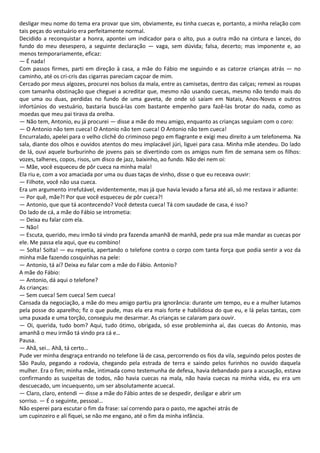desligar meu nome do tema era provar que sim, obviamente, eu tinha cuecas e, portanto, a minha relação com
tais peças do vestuário era perfeitamente normal.
Decidido a reconquistar a honra, apontei um indicador para o alto, pus a outra mão na cintura e lancei, do
fundo do meu desespero, a seguinte declaração — vaga, sem dúvida; falsa, decerto; mas imponente e, ao
menos temporariamente, eficaz:
— É nada!
Com passos firmes, parti em direção à casa, a mãe do Fábio me seguindo e as catorze crianças atrás — no
caminho, até os cri-cris das cigarras pareciam caçoar de mim.
Cercado por meus algozes, procurei nos bolsos da mala, entre as camisetas, dentro das calças; remexi as roupas
com tamanha obstinação que cheguei a acreditar que, mesmo não usando cuecas, mesmo não tendo mais do
que uma ou duas, perdidas no fundo de uma gaveta, de onde só saíam em Natais, Anos-Novos e outros
infortúnios do vestuário, bastaria buscá-las com bastante empenho para fazê-las brotar do nada, como as
moedas que meu pai tirava da orelha.
— Não tem, Antonio, eu já procurei — disse a mãe do meu amigo, enquanto as crianças seguiam com o coro:
— O Antonio não tem cueca! O Antonio não tem cueca! O Antonio não tem cueca!
Encurralado, apelei para o velho clichê do criminoso pego em flagrante e exigi meu direito a um telefonema. Na
sala, diante dos olhos e ouvidos atentos do meu implacável júri, liguei para casa. Minha mãe atendeu. Do lado
de lá, ouvi aquele burburinho de jovens pais se divertindo com os amigos num fim de semana sem os filhos:
vozes, talheres, copos, risos, um disco de jazz, baixinho, ao fundo. Não dei nem oi:
— Mãe, você esqueceu de pôr cueca na minha mala!
Ela riu e, com a voz amaciada por uma ou duas taças de vinho, disse o que eu receava ouvir:
— Filhote, você não usa cueca.
Era um argumento irrefutável, evidentemente, mas já que havia levado a farsa até ali, só me restava ir adiante:
— Por quê, mãe?! Por que você esqueceu de pôr cueca?!
— Antonio, que que tá acontecendo? Você detesta cueca! Tá com saudade de casa, é isso?
Do lado de cá, a mãe do Fábio se intrometia:
— Deixa eu falar com ela.
— Não!
— Escuta, querido, meu irmão tá vindo pra fazenda amanhã de manhã, pede pra sua mãe mandar as cuecas por
ele. Me passa ela aqui, que eu combino!
— Solta! Solta! — eu repetia, apertando o telefone contra o corpo com tanta força que podia sentir a voz da
minha mãe fazendo cosquinhas na pele:
— Antonio, tá aí? Deixa eu falar com a mãe do Fábio. Antonio?
A mãe do Fábio:
— Antonio, dá aqui o telefone?
As crianças:
— Sem cueca! Sem cueca! Sem cueca!
Cansada da negociação, a mãe do meu amigo partiu pra ignorância: durante um tempo, eu e a mulher lutamos
pela posse do aparelho; fiz o que pude, mas ela era mais forte e habilidosa do que eu, e lá pelas tantas, com
uma puxada e uma torção, conseguiu me desarmar. As crianças se calaram para ouvir.
— Oi, querida, tudo bom? Aqui, tudo ótimo, obrigada, só esse probleminha aí, das cuecas do Antonio, mas
amanhã o meu irmão tá vindo pra cá e…
Pausa.
— Ahã, sei… Ahã, tá certo…
Pude ver minha desgraça entrando no telefone lá de casa, percorrendo os fios da vila, seguindo pelos postes de
São Paulo, pegando a rodovia, chegando pela estrada de terra e saindo pelos furinhos no ouvido daquela
mulher. Era o fim; minha mãe, intimada como testemunha de defesa, havia debandado para a acusação, estava
confirmando as suspeitas de todos, não havia cuecas na mala, não havia cuecas na minha vida, eu era um
descuecado, um incuequento, um ser absolutamente acuecal.
— Claro, claro, entendi — disse a mãe do Fábio antes de se despedir, desligar e abrir um
sorriso. — É o seguinte, pessoal…
Não esperei para escutar o fim da frase: saí correndo para o pasto, me agachei atrás de
um cupinzeiro e ali fiquei, se não me engano, até o fim da minha infância.
 