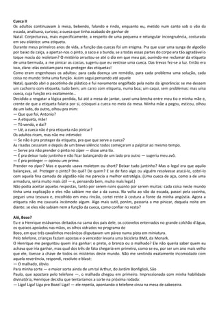 Cueca II
Os adultos continuavam à mesa, bebendo, falando e rindo, enquanto eu, metido num canto sob o vão da
escada, analisava, curioso, a cueca que tinha acabado de ganhar de
Natal. Conjecturava, mais especificamente, a respeito de uma pequena e retangular incongruência, costurada
em seu elástico: uma etiqueta.
Durante meus primeiros anos de vida, a função das cuecas foi um enigma. Pra que usar uma sunga de algodão
por baixo da calça, a apertar-nos o pinto, o saco e a bunda, se a todas essas partes do corpo era tão agradável o
toque macio do moletom? O mistério arrastou-se até o dia em que meu pai, ouvindo-me reclamar da etiqueta
de uma bermuda, a me pinicar as costas, sugeriu que eu vestisse uma cueca. Das trevas fez-se a luz. Então era
isso, claro: elas existiam para nos proteger das etiquetas!
Como eram engenhosos os adultos: para cada doença um remédio, para cada problema uma solução, cada
coisa no mundo tinha uma função. Assim segui pensando até aquele
Natal, quando abri o pacotinho de plástico e fui novamente engolfado pela noite da ignorância: se me dessem
um cachorro com etiqueta, tudo bem; um carro com etiqueta, numa boa; um caqui, sem problemas: mas uma
cueca, cuja função era exatamente…
Decidido a resgatar a lógica perdida, fui até a mesa de jantar, cavei uma brecha entre meu tio e minha mãe e,
crente de que a etiqueta falaria por si, coloquei a cueca no meio da mesa. Minha mãe a pegou, esticou, olhou
de um lado, do outro, olhou pra mim:
— Que que foi, Antonio?
— A etiqueta, mãe!
— Tô vendo, e daí?
— Ué, a cueca não é pra etiqueta não pinicar?
Os adultos riram, mas não me intimidei:
— Se não é pra proteger da etiqueta, pra que que serve a cueca?
As risadas cessaram e depois de um breve silêncio todos começaram a palpitar ao mesmo tempo.
— Serve pra não prender o pinto no zíper — disse uma tia.
— É pra deixar tudo juntinho e não ficar balançando de um lado pro outro — sugeriu meu avô.
— É pra proteger — opinou um primo.
Prender no zíper? Mas e quando usava moletom ou short? Deixar tudo juntinho? Mas o legal era que aquilo
balançava, ué. Proteger o pinto? Do quê? De quem? E se de fato algo ou alguém resolvesse atacá-lo, cobri-lo
com aquela fina camada de algodão não me parecia a melhor estratégia. (Uma cueca de aço, como a de uma
armadura, seria muito mais útil — e, pensando bem, muito mais legal.)
Não podia aceitar aquelas respostas, tanto por serem ruins quanto por serem muitas: cada coisa neste mundo
tinha uma explicação e eles não sabiam me dar a da cueca. Na volta ao vão da escada, passei pela cozinha,
peguei uma tesoura e, encolhido em meu rincão, cortei rente à costura a fonte da minha angústia. Agora a
etiqueta não me causaria incômodo algum. Algo mais sutil, porém, passaria a me pinicar, daquela noite em
diante: se eles não sabiam nem a função da cueca, como confiar no resto?
Alô, Bozo?
Eu e o Henrique estávamos deitados na cama dos pais dele, os cotovelos enterrados no grande colchão d’água,
os queixos apoiados nas mãos, os olhos vidrados no programa do
Bozo, em que três cavalinhos mecânicos disputavam um páreo numa pista em miniatura.
Pelo telefone, crianças faziam apostas e o vencedor levaria uma bicicleta BMX, da Monark.
O Henrique me perguntou quem iria ganhar: o preto, o branco ou o malhado? Ele não queria saber quem eu
achava que iria ganhar, mas qual dos três de fato chegaria em primeiro, como se eu, por ser um ano mais velho
que ele, tivesse a chave de todos os mistérios deste mundo. Não me sentindo exatamente incomodado com
aquela reverência, respondi, resoluto e blasé:
— O malhado, óbvio.
Para minha sorte — e maior sorte ainda de um tal Arthur, do Jardim Bonfiglioli, São
Paulo, que apostara pelo telefone —, o malhado chegou em primeiro. Impressionado com minha habilidade
divinatória, Henrique decidiu que tentaríamos a sorte na próxima rodada:
— Liga! Liga! Liga pro Bozo! Liga! — ele repetia, apontando o telefone cinza na mesa de cabeceira.
 