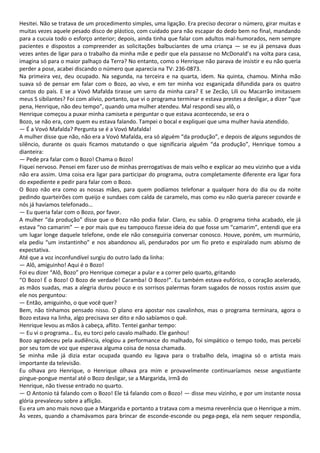 Hesitei. Não se tratava de um procedimento simples, uma ligação. Era preciso decorar o número, girar muitas e
muitas vezes aquele pesado disco de plástico, com cuidado para não escapar do dedo bem no final, mandando
para a cucuia todo o esforço anterior; depois, ainda tinha que falar com adultos mal-humorados, nem sempre
pacientes e dispostos a compreender as solicitações balbuciantes de uma criança — se eu já pensava duas
vezes antes de ligar para o trabalho da minha mãe e pedir que ela passasse no McDonald’s na volta para casa,
imagina só para o maior palhaço da Terra? No entanto, como o Henrique não parava de insistir e eu não queria
perder a pose, acabei discando o número que aparecia na TV: 236-0873.
Na primeira vez, deu ocupado. Na segunda, na terceira e na quarta, idem. Na quinta, chamou. Minha mão
suava só de pensar em falar com o Bozo, ao vivo, e em ter minha voz esganiçada difundida para os quatro
cantos do país. E se a Vovó Mafalda tirasse um sarro da minha cara? E se Zecão, Lili ou Macarrão imitassem
meus S sibilantes? Foi com alívio, portanto, que vi o programa terminar e estava prestes a desligar, a dizer “que
pena, Henrique, não deu tempo”, quando uma mulher atendeu. Mal respondi seu alô, o
Henrique começou a puxar minha camiseta e perguntar o que estava acontecendo, se era o
Bozo, se não era, com quem eu estava falando. Tampei o bocal e expliquei que uma mulher havia atendido.
— É a Vovó Mafalda? Pergunta se é a Vovó Mafalda!
A mulher disse que não, não era a Vovó Mafalda, era só alguém “da produção”, e depois de alguns segundos de
silêncio, durante os quais ficamos matutando o que significaria alguém “da produção”, Henrique tomou a
dianteira:
— Pede pra falar com o Bozo! Chama o Bozo!
Fiquei nervoso. Pensei em fazer uso de minhas prerrogativas de mais velho e explicar ao meu vizinho que a vida
não era assim. Uma coisa era ligar para participar do programa, outra completamente diferente era ligar fora
do expediente e pedir para falar com o Bozo.
O Bozo não era como as nossas mães, para quem podíamos telefonar a qualquer hora do dia ou da noite
pedindo quarteirões com queijo e sundaes com calda de caramelo, mas como eu não queria parecer covarde e
nós já havíamos telefonado…
— Eu queria falar com o Bozo, por favor.
A mulher “da produção” disse que o Bozo não podia falar. Claro, eu sabia. O programa tinha acabado, ele já
estava “no camarim” — e por mais que eu tampouco fizesse ideia do que fosse um “camarim”, entendi que era
um lugar longe daquele telefone, onde ele não conseguiria conversar conosco. Houve, porém, um murmúrio,
ela pediu “um instantinho” e nos abandonou ali, pendurados por um fio preto e espiralado num abismo de
expectativa.
Até que a voz inconfundível surgiu do outro lado da linha:
— Alô, amiguinho! Aqui é o Bozo!
Foi eu dizer “Alô, Bozo” pro Henrique começar a pular e a correr pelo quarto, gritando
“O Bozo! É o Bozo! O Bozo de verdade! Caramba! O Bozo!”. Eu também estava eufórico, o coração acelerado,
as mãos suadas, mas a alegria durou pouco e os sorrisos palermas foram sugados de nossos rostos assim que
ele nos perguntou:
— Então, amiguinho, o que você quer?
Bem, não tínhamos pensado nisso. O plano era apostar nos cavalinhos, mas o programa terminara, agora o
Bozo estava na linha, algo precisava ser dito e não sabíamos o quê.
Henrique levou as mãos à cabeça, aflito. Tentei ganhar tempo:
— Eu vi o programa… Eu, eu torci pelo cavalo malhado. Ele ganhou!
Bozo agradeceu pela audiência, elogiou a performance do malhado, foi simpático o tempo todo, mas percebi
por seu tom de voz que esperava alguma coisa de nossa chamada.
Se minha mãe já dizia estar ocupada quando eu ligava para o trabalho dela, imagina só o artista mais
importante da televisão.
Eu olhava pro Henrique, o Henrique olhava pra mim e provavelmente continuaríamos nesse angustiante
pingue-pongue mental até o Bozo desligar, se a Margarida, irmã do
Henrique, não tivesse entrado no quarto.
— O Antonio tá falando com o Bozo! Ele tá falando com o Bozo! — disse meu vizinho, e por um instante nossa
glória prevaleceu sobre a aflição.
Eu era um ano mais novo que a Margarida e portanto a tratava com a mesma reverência que o Henrique a mim.
Às vezes, quando a chamávamos para brincar de esconde-esconde ou pega-pega, ela nem sequer respondia,
 